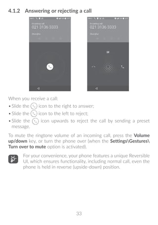 33
4.1.2	 Answering or rejecting a call
When you receive a call:
•	Slide the icon to the right to answer;
•	Slide the icon to the left to reject;
•	Slide the icon upwards to reject the call by sending a preset
message.
To mute the ringtone volume of an incoming call, press the Volume
up/down key, or turn the phone over (when the SettingsGestures
Turn over to mute option is activated).
For your convenience, your phone features a unique Reversible
UI, which ensures functionality, including normal call, even the
phone is held in reverse (upside-down) position.
 