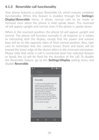 34
4.1.3	 Reversible call functionality
Your phone features a unique Reversible UI, which ensures complete
functionality. When this feature is enabled through the Settings
DisplayReversible menu, it allows normal calls to be made or
received even when the phone is held upside down. The reversed
UI will appear upright and normal, even if the phone is upside down.
When in the reversed position, the phone UI will appear upright and
normal. The phone will function normally in all respects as it relates
to interacting with the display, except that the power and volume
keys will be on the opposite sides of their normal position. Also, take
care to remember that the camera lenses (front and back) will be
toward the lower edge of the device when in the reversed orientation.
Please note that while a call is connected (user has selected Answer
or Send), the UI will be fixed for the duration of the call. To disable
the Reversible feature, go to the SettingsDisplay setting menu and
disable Reversible.
 