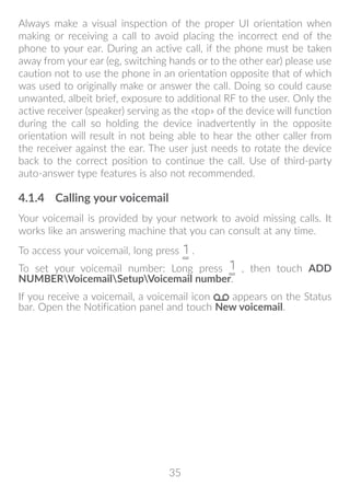 35
Always make a visual inspection of the proper UI orientation when
making or receiving a call to avoid placing the incorrect end of the
phone to your ear. During an active call, if the phone must be taken
away from your ear (eg, switching hands or to the other ear) please use
caution not to use the phone in an orientation opposite that of which
was used to originally make or answer the call. Doing so could cause
unwanted, albeit brief, exposure to additional RF to the user. Only the
active receiver (speaker) serving as the «top» of the device will function
during the call so holding the device inadvertently in the opposite
orientation will result in not being able to hear the other caller from
the receiver against the ear. The user just needs to rotate the device
back to the correct position to continue the call. Use of third-party
auto-answer type features is also not recommended.
4.1.4	 Calling your voicemail
Your voicemail is provided by your network to avoid missing calls. It
works like an answering machine that you can consult at any time.
To access your voicemail, long press .
To set your voicemail number: Long press , then touch ADD
NUMBERVoicemailSetupVoicemail number.
If you receive a voicemail, a voicemail icon appears on the Status
bar. Open the Notification panel and touch New voicemail.
 