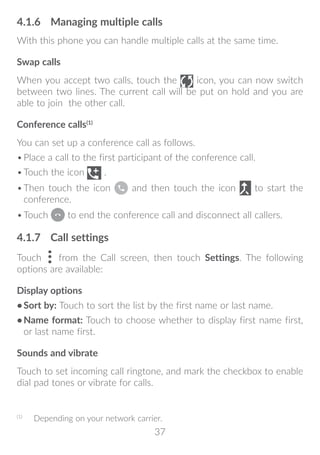 37
4.1.6	 Managing multiple calls
With this phone you can handle multiple calls at the same time.
Swap calls
When you accept two calls, touch the icon, you can now switch
between two lines. The current call will be put on hold and you are
able to join the other call.
Conference calls(1)
You can set up a conference call as follows.
•	Place a call to the first participant of the conference call.
•	Touch the icon .
•	Then touch the icon and then touch the icon to start the
conference.
•	Touch to end the conference call and disconnect all callers.
4.1.7	 Call settings
Touch from the Call screen, then touch Settings. The following
options are available:
Display options
•	Sort by: Touch to sort the list by the first name or last name.
•	Name format: Touch to choose whether to display first name first,
or last name first.
Sounds and vibrate
Touch to set incoming call ringtone, and mark the checkbox to enable
dial pad tones or vibrate for calls.
(1)
	 Depending on your network carrier.
 