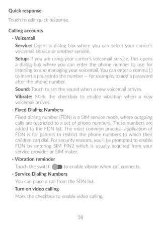 38
Quick response
Touch to edit quick response.
Calling accounts
- Voicemail
Service: Opens a dialog box where you can select your carrier’s
voicemail service or another service.
Setup: If you are using your carrier’s voicemail service, this opens
a dialog box where you can enter the phone number to use for
listening to and managing your voicemail. You can enter a comma (,)
to insert a pause into the number — for example, to add a password
after the phone number.
Sound: Touch to set the sound when a new voicemail arrives.
Vibrate: Mark the checkbox to enable vibration when a new
voicemail arrives.
- Fixed Dialing Numbers
Fixed dialing number (FDN) is a SIM service mode, where outgoing
calls are restricted to a set of phone numbers. These numbers are
added to the FDN list. The most common practical application of
FDN is for parents to restrict the phone numbers to which their
children can dial. For security reasons, you’ll be prompted to enable
FDN by entering SIM PIN2 which is usually acquired from your
service provider or SIM maker.
- Vibration reminder
Touch the switch to enable vibrate when call connects.
- Service Dialing Numbers
You can place a call from the SDN list.
- Turn on video calling
Mark the checkbox to enable video calling.
 