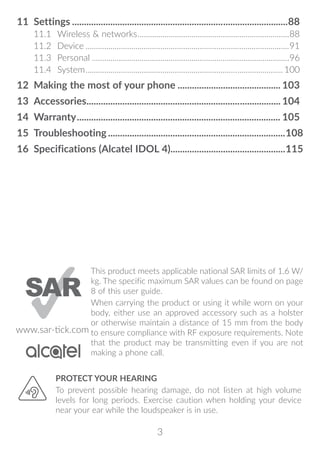 3
11	Settings...........................................................................................88
11.1	 Wireless  networks..........................................................................88
11.2	Device...................................................................................................91
11.3	Personal................................................................................................96
11.4	System................................................................................................100
12	 Making the most of your phone............................................ 103
13	Accessories.................................................................................. 104
14	Warranty...................................................................................... 105
15	Troubleshooting��������������������������������������������������������������������������108
16	 Specifications (Alcatel IDOL 4)�����������������������������������������������115
PROTECT YOUR HEARING
To prevent possible hearing damage, do not listen at high volume
levels for long periods. Exercise caution when holding your device
near your ear while the loudspeaker is in use.
www.sar-tick.com
This product meets applicable national SAR limits of 1.6 W/
kg. The specific maximum SAR values can be found on page
8 of this user guide.
When carrying the product or using it while worn on your
body, either use an approved accessory such as a holster
or otherwise maintain a distance of 15 mm from the body
to ensure compliance with RF exposure requirements. Note
that the product may be transmitting even if you are not
making a phone call.
 
