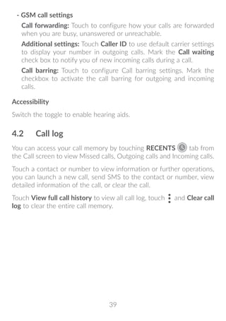 39
- GSM call settings
Call forwarding: Touch to configure how your calls are forwarded
when you are busy, unanswered or unreachable.
Additional settings: Touch Caller ID to use default carrier settings
to display your number in outgoing calls. Mark the Call waiting
check box to notify you of new incoming calls during a call.
Call barring: Touch to configure Call barring settings. Mark the
checkbox to activate the call barring for outgoing and incoming
calls.
Accessibility
Switch the toggle to enable hearing aids.
4.2	 Call log
You can access your call memory by touching RECENTS tab from
the Call screen to view Missed calls, Outgoing calls and Incoming calls.
Touch a contact or number to view information or further operations,
you can launch a new call, send SMS to the contact or number, view
detailed information of the call, or clear the call.
Touch View full call history to view all call log, touch and Clear call
log to clear the entire call memory.
 