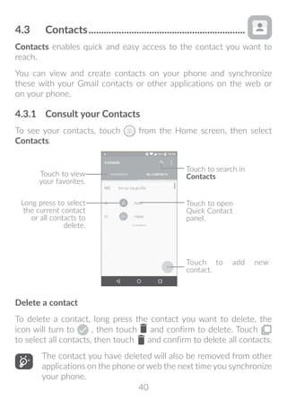 40
4.3	 Contacts...............................................................
Contacts enables quick and easy access to the contact you want to
reach.
You can view and create contacts on your phone and synchronize
these with your Gmail contacts or other applications on the web or
on your phone.
4.3.1	 Consult your Contacts
To see your contacts, touch from the Home screen, then select
Contacts.
Touch to add new
contact.
Touch to open
Quick Contact
panel.
Touch to view
your favorites.
Long press to select
the current contact
or all contacts to
delete.
Touch to search in
Contacts
Delete a contact
To delete a contact, long press the contact you want to delete, the
icon will turn to , then touch and confirm to delete. Touch
to select all contacts, then touch and confirm to delete all contacts.
The contact you have deleted will also be removed from other
applications on the phone or web the next time you synchronize
your phone.
 