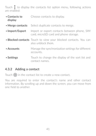 41
Touch to display the contacts list option menu, following actions
are enabled:
•	Contacts to
display
Choose contacts to display.
•	Merge contacts Select duplicate contacts to merge.
•	Import/Export Import or export contacts between phone, SIM
card, microSD card and phone storage.
•	Blocked contacts Touch to view your blocked contacts. You can
also unblock them.
•	Accounts Manage the synchronization settings for different
accounts.
•	Settings Touch to change the display of the sort list and
contact names.
4.3.2	 Adding a contact
Touch in the contact list to create a new contact.
You are required to enter the contact's name and other contact
information. By scrolling up and down the screen, you can move from
one field to another.
 