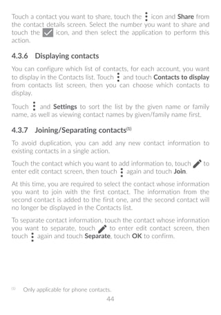 44
Touch a contact you want to share, touch the icon and Share from
the contact details screen. Select the number you want to share and
touch the icon, and then select the application to perform this
action.
4.3.6	 Displaying contacts
You can configure which list of contacts, for each account, you want
to display in the Contacts list. Touch and touch Contacts to display
from contacts list screen, then you can choose which contacts to
display.
Touch and Settings to sort the list by the given name or family
name, as well as viewing contact names by given/family name first.
4.3.7	 Joining/Separating contacts(1)
To avoid duplication, you can add any new contact information to
existing contacts in a single action.
Touch the contact which you want to add information to, touch to
enter edit contact screen, then touch again and touch Join.
At this time, you are required to select the contact whose information
you want to join with the first contact. The information from the
second contact is added to the first one, and the second contact will
no longer be displayed in the Contacts list.
To separate contact information, touch the contact whose information
you want to separate, touch to enter edit contact screen, then
touch again and touch Separate, touch OK to confirm.
(1)
	 Only applicable for phone contacts.
 