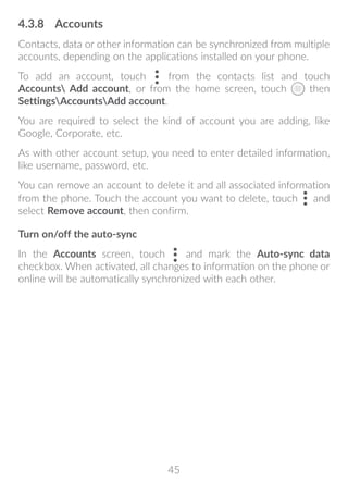 45
4.3.8	 Accounts
Contacts, data or other information can be synchronized from multiple
accounts, depending on the applications installed on your phone.
To add an account, touch from the contacts list and touch
Accounts Add account, or from the home screen, touch then
SettingsAccountsAdd account.
You are required to select the kind of account you are adding, like
Google, Corporate, etc.
As with other account setup, you need to enter detailed information,
like username, password, etc.
You can remove an account to delete it and all associated information
from the phone. Touch the account you want to delete, touch and
select Remove account, then confirm.
Turn on/off the auto-sync
In the Accounts screen, touch and mark the Auto-sync data
checkbox. When activated, all changes to information on the phone or
online will be automatically synchronized with each other.
 