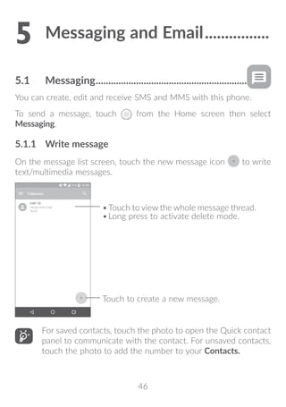 46
5	Messaging and Email.................
5.1	 Messaging.............................................................
You can create, edit and receive SMS and MMS with this phone.
To send a message, touch from the Home screen then select
Messaging.
5.1.1	 Write message
On the message list screen, touch the new message icon to write
text/multimedia messages.
Touch to create a new message.
•	Touch to view the whole message thread.
•	Long press to activate delete mode.
For saved contacts, touch the photo to open the Quick contact
panel to communicate with the contact. For unsaved contacts,
touch the photo to add the number to your Contacts.
 