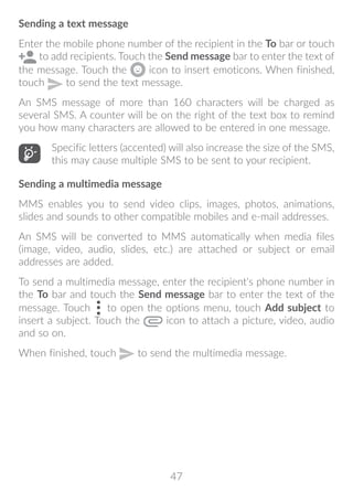 47
Sending a text message
Enter the mobile phone number of the recipient in the To bar or touch
to add recipients. Touch the Send message bar to enter the text of
the message. Touch the icon to insert emoticons. When finished,
touch to send the text message.
An SMS message of more than 160 characters will be charged as
several SMS. A counter will be on the right of the text box to remind
you how many characters are allowed to be entered in one message.
Specific letters (accented) will also increase the size of the SMS,
this may cause multiple SMS to be sent to your recipient.
Sending a multimedia message
MMS enables you to send video clips, images, photos, animations,
slides and sounds to other compatible mobiles and e-mail addresses.
An SMS will be converted to MMS automatically when media files
(image, video, audio, slides, etc.) are attached or subject or email
addresses are added.
To send a multimedia message, enter the recipient's phone number in
the To bar and touch the Send message bar to enter the text of the
message. Touch to open the options menu, touch Add subject to
insert a subject. Touch the icon to attach a picture, video, audio
and so on.
When finished, touch to send the multimedia message.
 