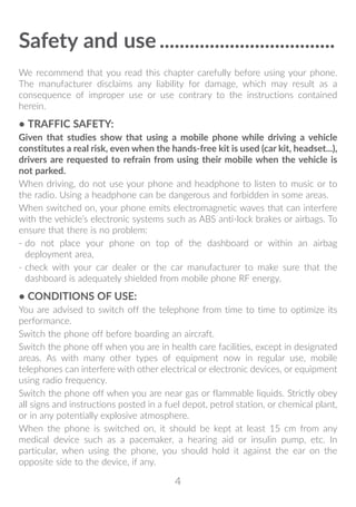 4
Safety and use�����������������������������������
We recommend that you read this chapter carefully before using your phone.
The manufacturer disclaims any liability for damage, which may result as a
consequence of improper use or use contrary to the instructions contained
herein.
• TRAFFIC SAFETY:
Given that studies show that using a mobile phone while driving a vehicle
constitutes a real risk, even when the hands-free kit is used (car kit, headset...),
drivers are requested to refrain from using their mobile when the vehicle is
not parked.
When driving, do not use your phone and headphone to listen to music or to
the radio. Using a headphone can be dangerous and forbidden in some areas.
When switched on, your phone emits electromagnetic waves that can interfere
with the vehicle’s electronic systems such as ABS anti-lock brakes or airbags. To
ensure that there is no problem:
- do not place your phone on top of the dashboard or within an airbag
deployment area,
- check with your car dealer or the car manufacturer to make sure that the
dashboard is adequately shielded from mobile phone RF energy.
• CONDITIONS OF USE:
You are advised to switch off the telephone from time to time to optimize its
performance.
Switch the phone off before boarding an aircraft.
Switch the phone off when you are in health care facilities, except in designated
areas. As with many other types of equipment now in regular use, mobile
telephones can interfere with other electrical or electronic devices, or equipment
using radio frequency.
Switch the phone off when you are near gas or flammable liquids. Strictly obey
all signs and instructions posted in a fuel depot, petrol station, or chemical plant,
or in any potentially explosive atmosphere.
When the phone is switched on, it should be kept at least 15 cm from any
medical device such as a pacemaker, a hearing aid or insulin pump, etc. In
particular, when using the phone, you should hold it against the ear on the
opposite side to the device, if any.
 