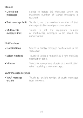 49
Storage
•	Delete old
messages
Select to delete old messages when the
maximum number of stored messages is
reached.
•	Text message limit Touch to set the maximum number of text
messages to be saved per conversation.
•	Multimedia
message limit
Touch to set the maximum number
of multimedia messages to be saved per
conversation.
Notifications
•	Notifications Select to display message notifications in the
status bar.
•	Select ringtone Touch to select a ringtone as a new message
notification tone.
•	Vibrate Select to have phone vibrate as a notification
when receiving a new message.
WAP message settings
•	WAP message
enable
Touch to enable receipt of push messages
from network.
 
