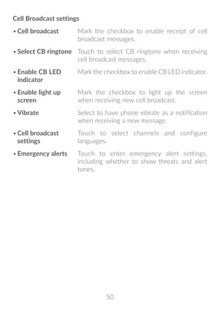 50
Cell Broadcast settings
•	Cell broadcast Mark the checkbox to enable receipt of cell
broadcast messages.
•	Select CB ringtone Touch to select CB ringtone when receiving
cell broadcast messages.
•	Enable CB LED
indicator
Mark the checkbox to enable CB LED indicator.
•	Enable light up
screen
Mark the checkbox to light up the screen
when receiving new cell broadcast.
•	Vibrate Select to have phone vibrate as a notification
when receiving a new message.
•	Cell broadcast
settings
Touch to select channels and configure
languages.
•	Emergency alerts Touch to enter emergency alert settings,
including whether to show threats and alert
tones.
 