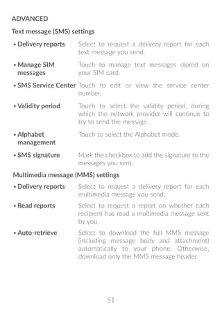 51
ADVANCED
Text message (SMS) settings
•	Delivery reports Select to request a delivery report for each
text message you send.
•	Manage SIM
messages
Touch to manage text messages stored on
your SIM card.
•	SMS Service Center Touch to edit or view the service center
number.
•	Validity period Touch to select the validity period, during
which the network provider will continue to
try to send the message.
•	Alphabet
management
Touch to select the Alphabet mode.
•	SMS signature Mark the checkbox to add the signature to the
messages you sent.
Multimedia message (MMS) settings
•	Delivery reports Select to request a delivery report for each
multimedia message you send.
•	Read reports Select to request a report on whether each
recipient has read a multimedia message sent
by you.
•	Auto-retrieve Select to download the full MMS message
(including message body and attachment)
automatically to your phone. Otherwise,
download only the MMS message header.
 