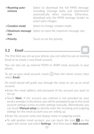 52
•	Roaming auto-
retrieve
Select to download the full MMS message
(including message body and attachment)
automatically when roaming. Otherwise,
download only the MMS message header to
avoid extra charges.
•	Creation mode Select to change creation mode.
•	Maximum message
size
Select to input the maximum message size.
•	Priority Touch to set the priority.
5.2	 Email��������������������������������������������������������������������
The first time you set up your phone, you can select to use an existing
Email or to create a new Email account.
You can also set up external POP3 or IMAP email accounts in your
phone.
To set up your email account, touch from the Home screen, then
select Email.
An email wizard will guide you through the steps to set up an email
account.
•	Enter the email address and password of the account you want to
set up.
•	Touch Next. If the account you entered is not provided by your
service provider in the phone, you will be prompted to go to the email
account settings screen to enter settings manually. Alternatively, you
can touch Manual setup to directly enter the incoming and outgoing
settings for the email account you are setting up.
•	Enter the account name and display name in outgoing emails.
•	To add another email account, you can touch the icon on the
upper left corner and select Settings. And then touch Add account.
 
