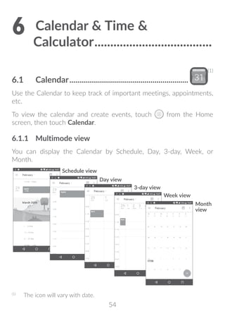 54
6	Calendar  Time 
Calculator......................................
6.1	 Calendar.............................................................
(1)
Use the Calendar to keep track of important meetings, appointments,
etc.
To view the calendar and create events, touch from the Home
screen, then touch Calendar.
6.1.1	 Multimode view
You can display the Calendar by Schedule, Day, 3-day, Week, or
Month.
Day view
Schedule view
Week view
Month
view
3-day view
(1)
	 The icon will vary with date.
 