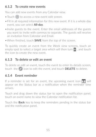 55
6.1.2	 To create new events
You can add new events from any Calendar view.
•	Touch to access a new event edit screen.
•	Fill in all required information for this new event. If it is a whole-day
event, you can select All-day.
•	Invite guests to the event. Enter the email addresses of the guests
you want to invite with commas to separate. The guests will receive
an invitation from Calendar and Email.
•	When finished, touch SAVE from the top of the screen.
To quickly create an event from the Week view screens, touch an
empty spot to select a target area which will then turn , and touch
the icon to create the new event.
6.1.3	 To delete or edit an event
To delete or edit an event, touch the event to enter its details screen,
touch the icon to edit the event, and touch DELETE to delete.
6.1.4	 Event reminder
If a reminder is set for an event, the upcoming event icon will
appear on the Status bar as a notification when the reminder time
arrives.
Touch and drag down the status bar to open the notification panel,
touch an event name to view the Calendar notification list.
Touch the Back key to keep the reminders pending in the status bar
and the notification panel.
 