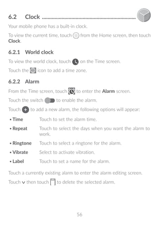 56
6.2	 Clock ....................................................................
Your mobile phone has a built-in clock.
To view the current time, touch from the Home screen, then touch
Clock.
6.2.1	 World clock
To view the world clock, touch on the Time screen.
Touch the icon to add a time zone.
6.2.2	 Alarm
From the Time screen, touch to enter the Alarm screen.
Touch the switch to enable the alarm.
Touch to add a new alarm, the following options will appear:
•	Time Touch to set the alarm time.
•	Repeat Touch to select the days when you want the alarm to
work.
•	Ringtone Touch to select a ringtone for the alarm.
•	Vibrate Select to activate vibration.
•	Label Touch to set a name for the alarm.
Touch a currently existing alarm to enter the alarm editing screen.
Touch then touch to delete the selected alarm.
 