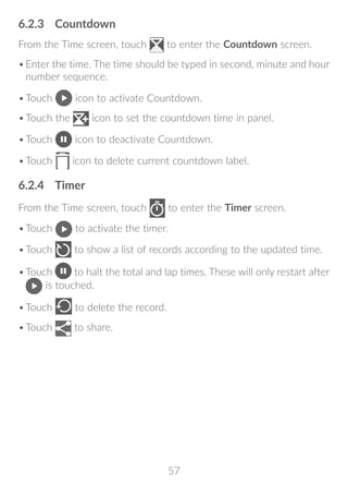 57
6.2.3	 Countdown
From the Time screen, touch to enter the Countdown screen.
•	Enter the time. The time should be typed in second, minute and hour
number sequence.
•	Touch icon to activate Countdown.
•	Touch the icon to set the countdown time in panel.
•	Touch icon to deactivate Countdown.
•	Touch icon to delete current countdown label.
6.2.4	 Timer
From the Time screen, touch to enter the Timer screen.
•	Touch to activate the timer.
•	Touch to show a list of records according to the updated time.
•	Touch to halt the total and lap times. These will only restart after
is touched.
•	Touch to delete the record.
•	Touch to share.
 