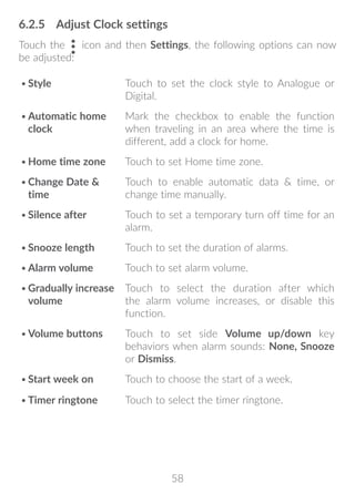 58
6.2.5	 Adjust Clock settings
Touch the icon and then Settings, the following options can now
be adjusted:
•	Style Touch to set the clock style to Analogue or
Digital.
•	Automatic home
clock
Mark the checkbox to enable the function
when traveling in an area where the time is
different, add a clock for home.
•	Home time zone Touch to set Home time zone.
•	Change Date 
time
Touch to enable automatic data  time, or
change time manually.
•	Silence after Touch to set a temporary turn off time for an
alarm.
•	Snooze length Touch to set the duration of alarms.
•	Alarm volume Touch to set alarm volume.
•	Gradually increase
volume
Touch to select the duration after which
the alarm volume increases, or disable this
function.
•	Volume buttons Touch to set side Volume up/down key
behaviors when alarm sounds: None, Snooze
or Dismiss.
•	Start week on Touch to choose the start of a week.
•	Timer ringtone Touch to select the timer ringtone.
 