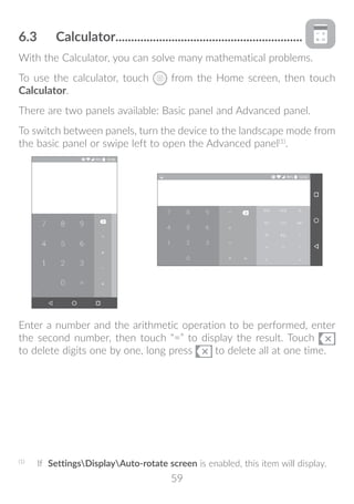 59
6.3	 Calculator.............................................................
With the Calculator, you can solve many mathematical problems.
To use the calculator, touch from the Home screen, then touch
Calculator.
There are two panels available: Basic panel and Advanced panel.
To switch between panels, turn the device to the landscape mode from
the basic panel or swipe left to open the Advanced panel(1)
.
Enter a number and the arithmetic operation to be performed, enter
the second number, then touch “=” to display the result. Touch
to delete digits one by one, long press to delete all at one time.
(1)
	 If SettingsDisplayAuto-rotate screen is enabled, this item will display.
 