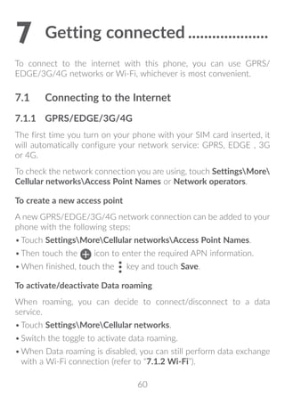 60
7	Getting connected.....................
To connect to the internet with this phone, you can use GPRS/
EDGE/3G/4G networks or Wi-Fi, whichever is most convenient.
7.1	 Connecting to the Internet
7.1.1	 GPRS/EDGE/3G/4G
The first time you turn on your phone with your SIM card inserted, it
will automatically configure your network service: GPRS, EDGE , 3G
or 4G.
To check the network connection you are using, touch SettingsMore
Cellular networksAccess Point Names or Network operators.
To create a new access point
A new GPRS/EDGE/3G/4G network connection can be added to your
phone with the following steps:
•	Touch SettingsMoreCellular networksAccess Point Names.
•	Then touch the icon to enter the required APN information.
•	When finished, touch the key and touch Save.
To activate/deactivate Data roaming
When roaming, you can decide to connect/disconnect to a data
service.
•	Touch SettingsMoreCellular networks.
•	Switch the toggle to activate data roaming.
•	When Data roaming is disabled, you can still perform data exchange
with a Wi-Fi connection (refer to “7.1.2 Wi-Fi”).
 