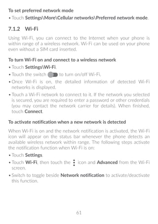 61
To set preferred network mode
•	Touch SettingsMoreCellular networksPreferred network mode.
7.1.2	 Wi-Fi
Using Wi-Fi, you can connect to the Internet when your phone is
within range of a wireless network. Wi-Fi can be used on your phone
even without a SIM card inserted.
To turn Wi-Fi on and connect to a wireless network
•	Touch SettingsWi-Fi.
•	Touch the switch to turn on/off Wi-Fi.
•	Once Wi-Fi is on, the detailed information of detected Wi-Fi
networks is displayed.
•	Touch a Wi-Fi network to connect to it. If the network you selected
is secured, you are required to enter a password or other credentials
(you may contact the network carrier for details). When finished,
touch Connect.
To activate notification when a new network is detected
When Wi-Fi is on and the network notification is activated, the Wi-Fi
icon will appear on the status bar whenever the phone detects an
available wireless network within range. The following steps activate
the notification function when Wi-Fi is on:
•	Touch Settings.
•	Touch Wi-Fi, then touch the icon and Advanced from the Wi-Fi
screen.
•	Switch to toggle beside Network notification to activate/deactivate
this function.
 