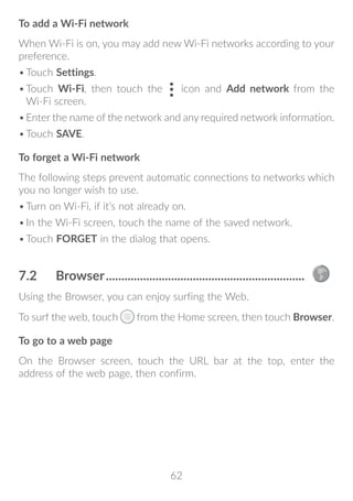 62
To add a Wi-Fi network
When Wi-Fi is on, you may add new Wi-Fi networks according to your
preference.
•	Touch Settings.
•	Touch Wi-Fi, then touch the icon and Add network from the
Wi-Fi screen.
•	Enter the name of the network and any required network information.
•	Touch SAVE.
To forget a Wi-Fi network
The following steps prevent automatic connections to networks which
you no longer wish to use.
•	Turn on Wi-Fi, if it’s not already on.
•	In the Wi-Fi screen, touch the name of the saved network.
•	Touch FORGET in the dialog that opens.
7.2	 Browser.................................................................
Using the Browser, you can enjoy surfing the Web.
To surf the web, touch from the Home screen, then touch Browser.
To go to a web page
On the Browser screen, touch the URL bar at the top, enter the
address of the web page, then confirm.
 