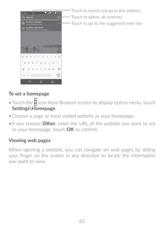63
Touch to delete all contents
Touch to search and go to this address
Touch to go to the suggested web site
To set a homepage
•	Touch the icon from Browser screen to display option menu, touch
SettingsHomepage.
•	Choose a page or most visited website as your homepage.
•	If you choose Other, enter the URL of the website you want to set
as your homepage, touch OK to confirm.
Viewing web pages
When opening a website, you can navigate on web pages by sliding
your finger on the screen in any direction to locate the information
you want to view.
 