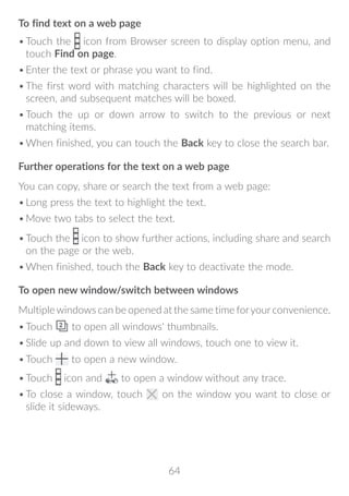 64
To find text on a web page
•	Touch the icon from Browser screen to display option menu, and
touch Find on page.
•	Enter the text or phrase you want to find.
•	The first word with matching characters will be highlighted on the
screen, and subsequent matches will be boxed.
•	Touch the up or down arrow to switch to the previous or next
matching items.
•	When finished, you can touch the Back key to close the search bar.
Further operations for the text on a web page
You can copy, share or search the text from a web page:
•	Long press the text to highlight the text.
•	Move two tabs to select the text.
•	Touch the icon to show further actions, including share and search
on the page or the web.
•	When finished, touch the Back key to deactivate the mode.
To open new window/switch between windows
Multiplewindows can be opened at the same time foryourconvenience.
•	Touch to open all windows' thumbnails.
•	Slide up and down to view all windows, touch one to view it.
•	Touch to open a new window.
•	Touch icon and to open a window without any trace.
•	To close a window, touch on the window you want to close or
slide it sideways.
 