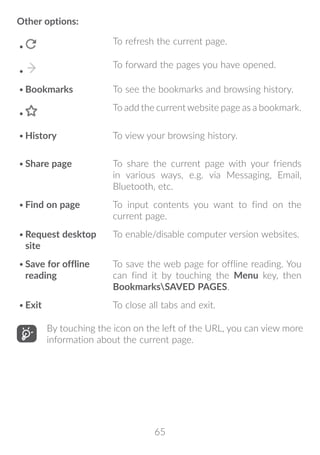 65
Other options:
•	
To refresh the current page.
•	
To forward the pages you have opened.
•	Bookmarks To see the bookmarks and browsing history.
•	
To add the current website page as a bookmark.
•	History To view your browsing history.
•	Share page To share the current page with your friends
in various ways, e.g. via Messaging, Email,
Bluetooth, etc.
•	Find on page To input contents you want to find on the
current page.
•	Request desktop
site
To enable/disable computer version websites.
•	Save for offline
reading
To save the web page for offline reading. You
can find it by touching the Menu key, then
BookmarksSAVED PAGES.
•	Exit To close all tabs and exit.
By touching the icon on the left of the URL, you can view more
information about the current page.
 