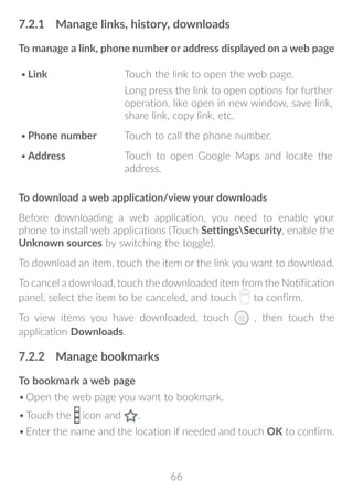 66
7.2.1	 Manage links, history, downloads
To manage a link, phone number or address displayed on a web page
•	Link Touch the link to open the web page.
Long press the link to open options for further
operation, like open in new window, save link,
share link, copy link, etc.
•	Phone number Touch to call the phone number.
•	Address Touch to open Google Maps and locate the
address.
To download a web application/view your downloads
Before downloading a web application, you need to enable your
phone to install web applications (Touch SettingsSecurity, enable the
Unknown sources by switching the toggle).
To download an item, touch the item or the link you want to download.
To cancel a download, touch the downloaded item from the Notification
panel, select the item to be canceled, and touch to confirm.
To view items you have downloaded, touch , then touch the
application Downloads.
7.2.2	 Manage bookmarks
To bookmark a web page
•	Open the web page you want to bookmark.
•	Touch the icon and .
•	Enter the name and the location if needed and touch OK to confirm.
 