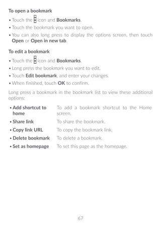 67
To open a bookmark
•	Touch the icon and Bookmarks.
•	Touch the bookmark you want to open.
•	You can also long press to display the options screen, then touch
Open or Open in new tab.
To edit a bookmark
•	Touch the icon and Bookmarks.
•	Long press the bookmark you want to edit.
•	Touch Edit bookmark, and enter your changes.
•	When finished, touch OK to confirm.
Long press a bookmark in the bookmark list to view these additional
options:
•	Add shortcut to
home
To add a bookmark shortcut to the Home
screen.
•	Share link To share the bookmark.
•	Copy link URL To copy the bookmark link.
•	Delete bookmark To delete a bookmark.
•	Set as homepage To set this page as the homepage.
 