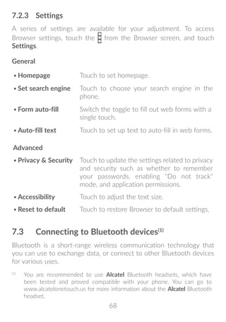 68
7.2.3	 Settings
A series of settings are available for your adjustment. To access
Browser settings, touch the from the Browser screen, and touch
Settings.
General
•	Homepage Touch to set homepage.
•	Set search engine Touch to choose your search engine in the
phone.
•	Form auto-fill Switch the toggle to fill out web forms with a
single touch.
•	Auto-fill text Touch to set up text to auto-fill in web forms.
Advanced
•	Privacy  Security Touch to update the settings related to privacy
and security such as whether to remember
your passwords, enabling Do not track
mode, and application permissions.
•	Accessibility Touch to adjust the text size.
•	Reset to default Touch to restore Browser to default settings.
7.3	 Connecting to Bluetooth devices(1)
Bluetooth is a short-range wireless communication technology that
you can use to exchange data, or connect to other Bluetooth devices
for various uses.
(1)
	 You are recommended to use Alcatel Bluetooth headsets, which have
been tested and proved compatible with your phone. You can go to
www.alcatelonetouch.us for more information about the Alcatel Bluetooth
headset.
 