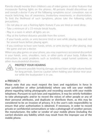 6
Parents should monitor their children’s use of video games or other features that
incorporate flashing lights on the phones. All persons should discontinue use
and consult a doctor if any of the following symptoms occur: convulsion, eye or
muscle twitching, loss of awareness, involuntary movements, or disorientation.
To limit the likelihood of such symptoms, please take the following safety
precautions:
- Do not play or use a flashing-lights feature if you are tired or need sleep.
- Take a minimum of a 15-minute break hourly.
- Play in a room in which all lights are on.
- Play at the farthest distance possible from the screen.
- If your hands, wrists, or arms become tired or sore while playing, stop and rest
for several hours before playing again.
- If you continue to have sore hands, wrists, or arms during or after playing, stop
the game and see a doctor.
When you play games on your phone, you may experience occasional discomfort
in your hands, arms, shoulders, neck, or other parts of your body. Follow the
instructions to avoid problems such as tendinitis, carpal tunnel syndrome, or
other musculoskeletal disorders.
PROTECT YOUR HEARING
To prevent possible hearing damage, do not listen at high volume levels
for long periods. Exercise caution when holding your device near your
ear while the loudspeaker is in use.
• PRIVACY:
Please note that you must respect the laws and regulations in force in
your jurisdiction or other jurisdiction(s) where you will use your mobile
phone regarding taking photographs and recording sounds with your mobile
telephone. Pursuant to such laws and regulations, it may be strictly forbidden
to take photographs and/or to record the voices of other people or any of
their personal attributes, and duplicate or distribute them, as this may be
considered to be an invasion of privacy. It is the user's sole responsibility to
ensure that prior authorization is obtained, if necessary, in order to record
private or confidential conversations or take a photograph of another person;
the manufacturer, the seller or vendor of your mobile phone (including the
carrier) disclaim any liability which may result from the improper use of the
mobile phone.
 