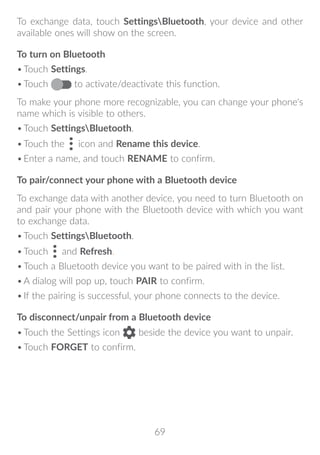 69
To exchange data, touch SettingsBluetooth, your device and other
available ones will show on the screen.
To turn on Bluetooth
•	Touch Settings.
•	Touch to activate/deactivate this function.
To make your phone more recognizable, you can change your phone's
name which is visible to others.
•	Touch SettingsBluetooth.
•	Touch the icon and Rename this device.
•	Enter a name, and touch RENAME to confirm.
To pair/connect your phone with a Bluetooth device
To exchange data with another device, you need to turn Bluetooth on
and pair your phone with the Bluetooth device with which you want
to exchange data.
•	Touch SettingsBluetooth.
•	Touch and Refresh.
•	Touch a Bluetooth device you want to be paired with in the list.
•	A dialog will pop up, touch PAIR to confirm.
•	If the pairing is successful, your phone connects to the device.
To disconnect/unpair from a Bluetooth device
•	Touch the Settings icon beside the device you want to unpair.
•	Touch FORGET to confirm.
 