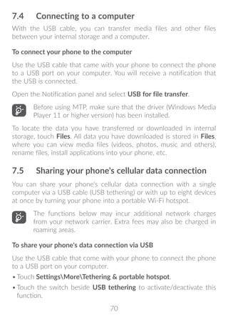 70
7.4	 Connecting to a computer
With the USB cable, you can transfer media files and other files
between your internal storage and a computer.
To connect your phone to the computer
Use the USB cable that came with your phone to connect the phone
to a USB port on your computer. You will receive a notification that
the USB is connected.
Open the Notification panel and select USB for file transfer.
Before using MTP, make sure that the driver (Windows Media
Player 11 or higher version) has been installed.
To locate the data you have transferred or downloaded in internal
storage, touch Files. All data you have downloaded is stored in Files,
where you can view media files (videos, photos, music and others),
rename files, install applications into your phone, etc.
7.5	 Sharing your phone's cellular data connection
You can share your phone's cellular data connection with a single
computer via a USB cable (USB tethering) or with up to eight devices
at once by turning your phone into a portable Wi-Fi hotspot.
The functions below may incur additional network charges
from your network carrier. Extra fees may also be charged in
roaming areas.
To share your phone's data connection via USB
Use the USB cable that come with your phone to connect the phone
to a USB port on your computer.
•	Touch SettingsMoreTethering  portable hotspot.
•	Touch the switch beside USB tethering to activate/deactivate this
function.
 