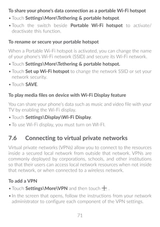71
To share your phone's data connection as a portable Wi-Fi hotspot
•	Touch SettingsMoreTethering  portable hotspot.
•	Touch the switch beside Portable Wi-Fi hotspot to activate/
deactivate this function.
To rename or secure your portable hotspot
When a Portable Wi-Fi hotspot is activated, you can change the name
of your phone's Wi-Fi network (SSID) and secure its Wi-Fi network.
•	Touch SettingsMoreTethering  portable hotspot.
•	Touch Set up Wi-Fi hotspot to change the network SSID or set your
network security.
•	Touch SAVE.
To play media files on device with Wi-Fi Display feature
You can share your phone’s data such as music and video file with your
TV by enabling the Wi-Fi display.
•	Touch SettingsDisplayWi-Fi Display.
•	To use Wi-Fi display, you must turn on WI-FI.
7.6	 Connecting to virtual private networks
Virtual private networks (VPNs) allow you to connect to the resources
inside a secured local network from outside that network. VPNs are
commonly deployed by corporations, schools, and other institutions
so that their users can access local network resources when not inside
that network, or when connected to a wireless network.
To add a VPN
•	Touch SettingsMoreVPN and then touch .
•	In the screen that opens, follow the instructions from your network
administrator to configure each component of the VPN settings.
 