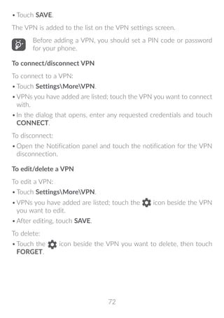 72
•	Touch SAVE.
The VPN is added to the list on the VPN settings screen.
Before adding a VPN, you should set a PIN code or password
for your phone.
To connect/disconnect VPN
To connect to a VPN:
•	Touch SettingsMoreVPN.
•	VPNs you have added are listed; touch the VPN you want to connect
with.
•	In the dialog that opens, enter any requested credentials and touch
CONNECT.
To disconnect:
•	Open the Notification panel and touch the notification for the VPN
disconnection.
To edit/delete a VPN
To edit a VPN:
•	Touch SettingsMoreVPN.
•	VPNs you have added are listed; touch the icon beside the VPN
you want to edit.
•	After editing, touch SAVE.
To delete:
•	Touch the icon beside the VPN you want to delete, then touch
FORGET.
 