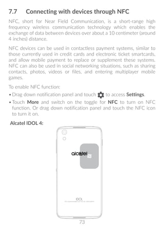 73
7.7	 Connecting with devices through NFC
NFC, short for Near Field Communication, is a short-range high
frequency wireless communication technology which enables the
exchange of data between devices over about a 10 centimeter (around
4 inches) distance.
NFC devices can be used in contactless payment systems, similar to
those currently used in credit cards and electronic ticket smartcards,
and allow mobile payment to replace or supplement these systems.
NFC can also be used in social networking situations, such as sharing
contacts, photos, videos or files, and entering multiplayer mobile
games.
To enable NFC function:
•	Drag down notification panel and touch to access Settings.
•	Touch More and switch on the toggle for NFC to turn on NFC
function. Or drag down notification panel and touch the NFC icon
to turn it on.
Alcatel IDOL 4:
 