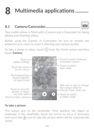 74
8	Multimedia applications...........
8.1	 Camera/Camcorder...........................................
Your mobile phone is fitted with a Camera and a Camcorder for taking
photos and shooting videos.
Before using the Camera or Camcorder, be sure to remove the
protective lens cover to avoid it affecting your picture quality.
To take a photo or video, touch from the Home screen and then
touch Camera.
Touch to
update settings
Pinch/spread two
fingers together
to zoom in/out
Touch to switch between
front/back camera
Touch to take a picture
Touch to switch
to Video mode
Touch the screen
to set a focus
Touch to view the
photos or videos
you have taken
Touch to select
flash mode
Slide left or right to change
the camera mode to
Manual, Pano, Auto, etc.
To take a picture
The screen acts as the viewfinder. First, position the object or
landscape in the viewfinder, touch the screen to focus if necessary
and touch the icon to take the picture which will be automatically
saved.
 
