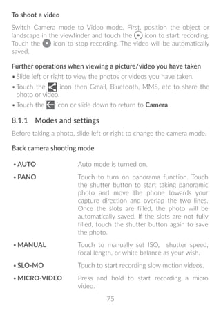 75
To shoot a video
Switch Camera mode to Video mode. First, position the object or
landscape in the viewfinder and touch the icon to start recording.
Touch the icon to stop recording. The video will be automatically
saved.
Further operations when viewing a picture/video you have taken
•	Slide left or right to view the photos or videos you have taken.
•	Touch the icon then Gmail, Bluetooth, MMS, etc to share the
photo or video.
•	Touch the icon or slide down to return to Camera.
8.1.1	 Modes and settings
Before taking a photo, slide left or right to change the camera mode.
Back camera shooting mode
•	AUTO Auto mode is turned on.
•	PANO Touch to turn on panorama function. Touch
the shutter button to start taking panoramic
photo and move the phone towards your
capture direction and overlap the two lines.
Once the slots are filled, the photo will be
automatically saved. If the slots are not fully
filled, touch the shutter button again to save
the photo.
•	MANUAL Touch to manually set ISO, shutter speed,
focal length, or white balance as your wish.
•	SLO-MO Touch to start recording slow motion videos.
•	MICRO-VIDEO Press and hold to start recording a micro
video.
 