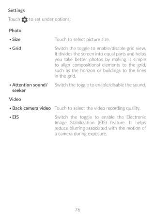 76
Settings
Touch to set under options:
Photo
•	Size Touch to select picture size.
•	Grid Switch the toggle to enable/disable grid view.
It divides the screen into equal parts and helps
you take better photos by making it simple
to align compositional elements to the grid,
such as the horizon or buildings to the lines
in the grid.
•	Attention sound/
seeker
Switch the toggle to enable/disable the sound.
Video
•	Back camera video Touch to select the video recording quality.
•	EIS Switch the toggle to enable the Electronic
Image Stabilization (EIS) feature. It helps
reduce blurring associated with the motion of
a camera during exposure.
 