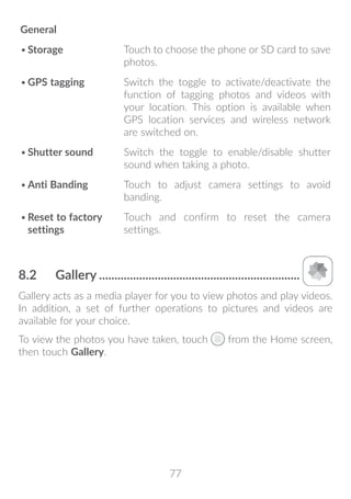 77
General
•	Storage Touch to choose the phone or SD card to save
photos.
•	GPS tagging Switch the toggle to activate/deactivate the
function of tagging photos and videos with
your location. This option is available when
GPS location services and wireless network
are switched on.
•	Shutter sound Switch the toggle to enable/disable shutter
sound when taking a photo.
•	Anti Banding Touch to adjust camera settings to avoid
banding.
•	Reset to factory
settings
Touch and confirm to reset the camera
settings.
8.2	 Gallery..................................................................
Gallery acts as a media player for you to view photos and play videos.
In addition, a set of further operations to pictures and videos are
available for your choice.
To view the photos you have taken, touch from the Home screen,
then touch Gallery.
 