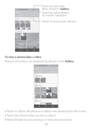 78
Touch to select photos
for further operation.
Touch to access your albums.
Touch to select the
items shown in Gallery.
To view a picture/play a video
Pictures and videos are displayed by albums in the Gallery.
•	Touch an album. All pictures or videos will spread across the screen.
•	Touch the picture/video to view or play it.
•	Slide left/right to view previous or next pictures/videos.
 