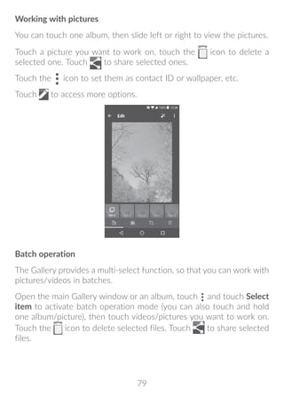 79
Working with pictures
You can touch one album, then slide left or right to view the pictures.
Touch a picture you want to work on, touch the icon to delete a
selected one. Touch to share selected ones.
Touch the icon to set them as contact ID or wallpaper, etc.
Touch to access more options.
Batch operation
The Gallery provides a multi-select function, so that you can work with
pictures/videos in batches.
Open the main Gallery window or an album, touch and touch Select
item to activate batch operation mode (you can also touch and hold
one album/picture), then touch videos/pictures you want to work on.
Touch the icon to delete selected files. Touch to share selected
files.
 