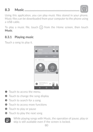 80
8.3	 Music....................................................................
Using this application, you can play music files stored in your phone.
Music files can be downloaded from your computer to the phone using
a USB cable.
To play a music file, touch from the Home screen, then touch
Music.
8.3.1	 Playing music
Touch a song to play it.




 Touch to access the menu.
 Touch to change the song display
 Touch to search for a song
 Touch to access more functions
 Touch to play or pause
 Touch to play the next song
While playing songs with Music, the operation of pause, play or
skip is still available even if the screen is locked.
 