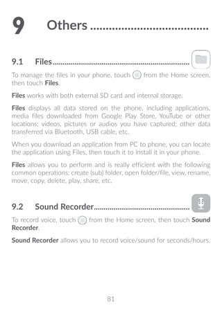 81
9	 Others.......................................
9.1	 Files.......................................................................
To manage the files in your phone, touch from the Home screen,
then touch Files.
Files works with both external SD card and internal storage.
Files displays all data stored on the phone, including applications,
media files downloaded from Google Play Store, YouTube or other
locations; videos, pictures or audios you have captured; other data
transferred via Bluetooth, USB cable, etc.
When you download an application from PC to phone, you can locate
the application using Files, then touch it to install it in your phone.
Files allows you to perform and is really efficient with the following
common operations: create (sub) folder, open folder/file, view, rename,
move, copy, delete, play, share, etc.
9.2	 Sound Recorder..................................................
To record voice, touch from the Home screen, then touch Sound
Recorder.
Sound Recorder allows you to record voice/sound for seconds/hours.
 