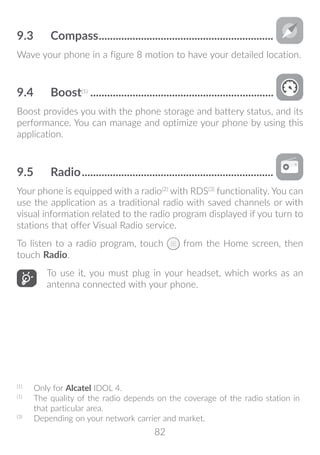 82
9.3	 Compass...............................................................
Wave your phone in a figure 8 motion to have your detailed location.
9.4	 Boost(1)
..................................................................
Boost provides you with the phone storage and battery status, and its
performance. You can manage and optimize your phone by using this
application.
9.5	 Radio.....................................................................
Your phone is equipped with a radio(2)
with RDS(3)
functionality. You can
use the application as a traditional radio with saved channels or with
visual information related to the radio program displayed if you turn to
stations that offer Visual Radio service.
To listen to a radio program, touch from the Home screen, then
touch Radio.
To use it, you must plug in your headset, which works as an
antenna connected with your phone.
(1)
	 Only for Alcatel IDOL 4.
(1)
	 The quality of the radio depends on the coverage of the radio station in
that particular area.
(3)
	 Depending on your network carrier and market.
 