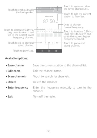 83
Touch to play/stop.
Touch to enable/disable
the loudspeaker.
Touch to go to next
saved channel.
Touch to open and view
the saved channels list.
Touch to add the current
station to favorites.
Drag to change
current frequency.
Touch to go to previous
saved channel.
Touch to decrease 0.1MHz.
Long press to search and
go to the nearest lower
frequency channel.
Touch to increase 0.1MHz.
Long press to search and
go to the nearest higher
frequency channel.
Available options:
•	Save channel Save the current station to the channel list.
•	Edit name Edit the channel name.
•	Scan channels Touch to search for channels.
•	Delete Delete the channel.
•	Enter frequency Enter the frequency manually to turn to the
channel.
•	Exit Turn off the radio.
 