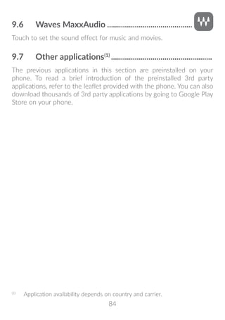 84
9.6	 Waves MaxxAudio............................................
Touch to set the sound effect for music and movies.
9.7	 Other applications(1)
....................................................
The previous applications in this section are preinstalled on your
phone. To read a brief introduction of the preinstalled 3rd party
applications, refer to the leaflet provided with the phone. You can also
download thousands of 3rd party applications by going to Google Play
Store on your phone.
(1)
	 Application availability depends on country and carrier.
 